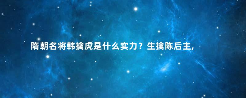 隋朝名将韩擒虎是什么实力？生擒陈后主, 临终被人称为阎罗王